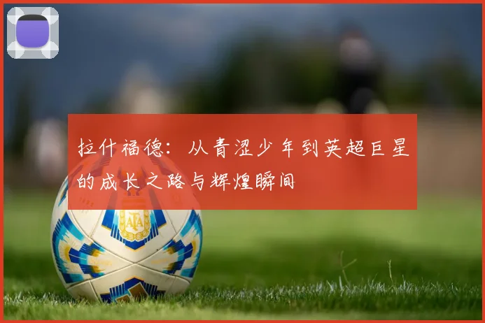拉什福德：从青涩少年到英超巨星的成长之路与辉煌瞬间