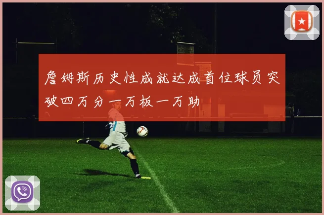 詹姆斯历史性成就达成首位球员突破四万分一万板一万助