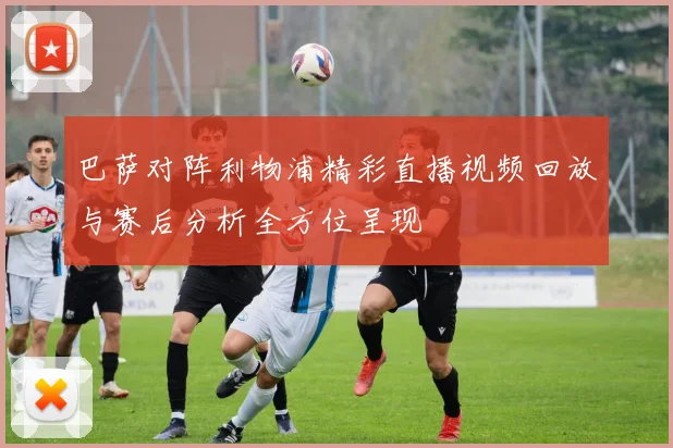 巴萨对阵利物浦精彩直播视频回放与赛后分析全方位呈现