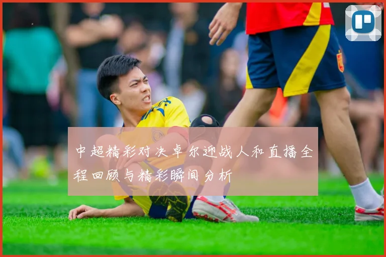 中超精彩对决卓尔迎战人和直播全程回顾与精彩瞬间分析