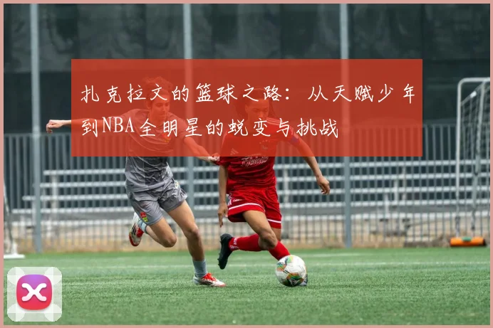 扎克拉文的篮球之路：从天赋少年到NBA全明星的蜕变与挑战