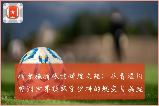 特尔施特根的辉煌之路：从青涩门将到世界顶级守护神的蜕变与成就