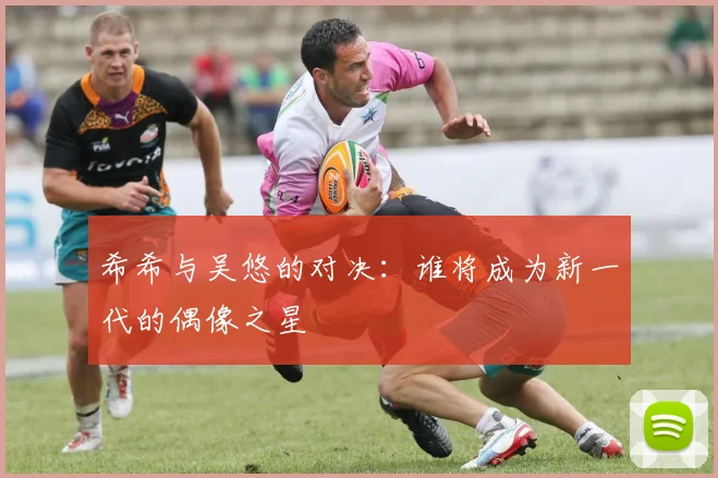 希希与吴悠的对决：谁将成为新一代的偶像之星