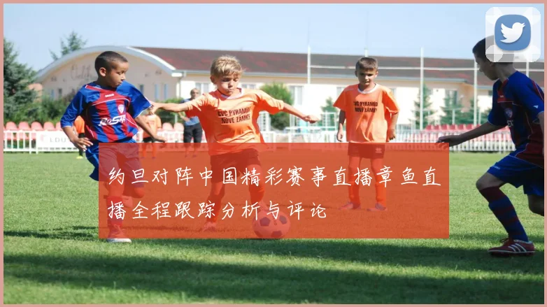 约旦对阵中国精彩赛事直播章鱼直播全程跟踪分析与评论