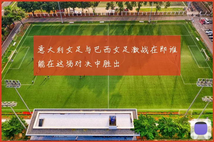 意大利女足与巴西女足激战在即谁能在这场对决中胜出