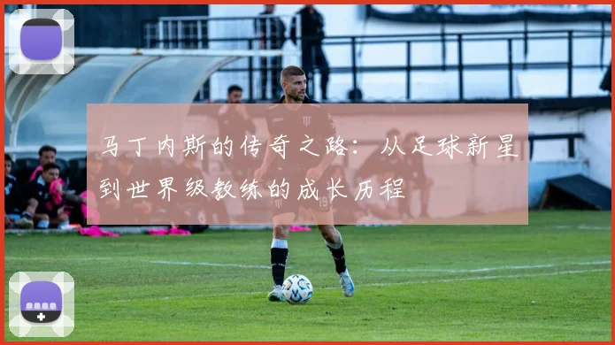 马丁内斯的传奇之路：从足球新星到世界级教练的成长历程