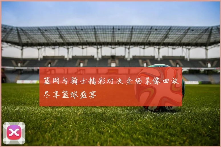 篮网与骑士精彩对决全场录像回放尽享篮球盛宴