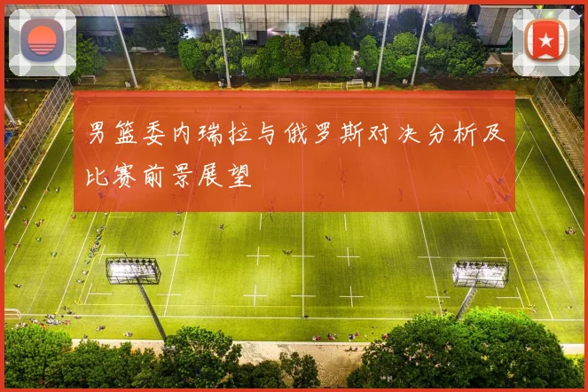 男篮委内瑞拉与俄罗斯对决分析及比赛前景展望