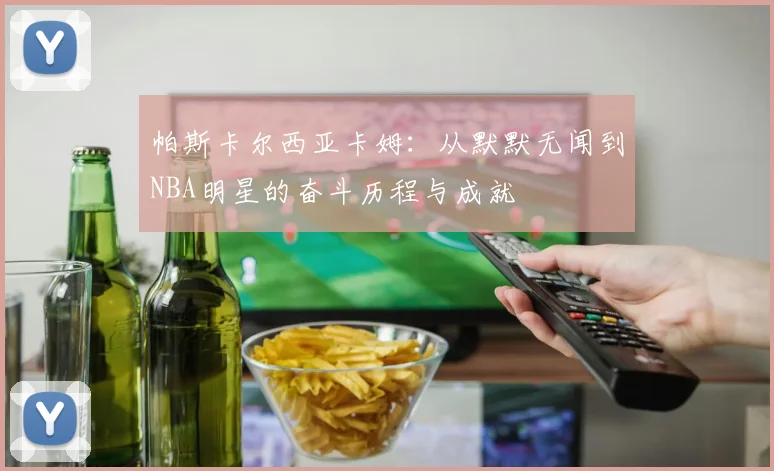 帕斯卡尔西亚卡姆：从默默无闻到NBA明星的奋斗历程与成就