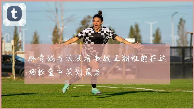 林肯城与流浪者激战正酣谁能在这场较量中笑到最后