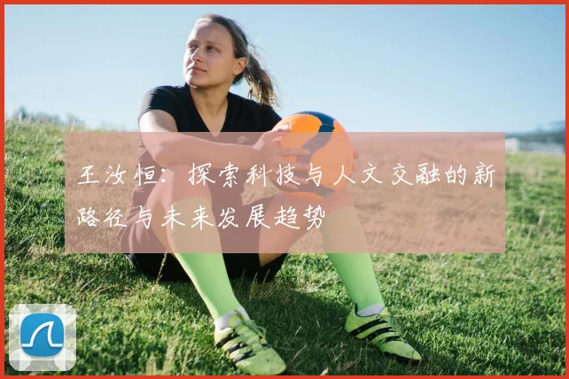 王汝恒：探索科技与人文交融的新路径与未来发展趋势