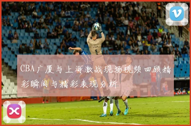 CBA广厦与上海激战现场视频回顾精彩瞬间与精彩表现分析