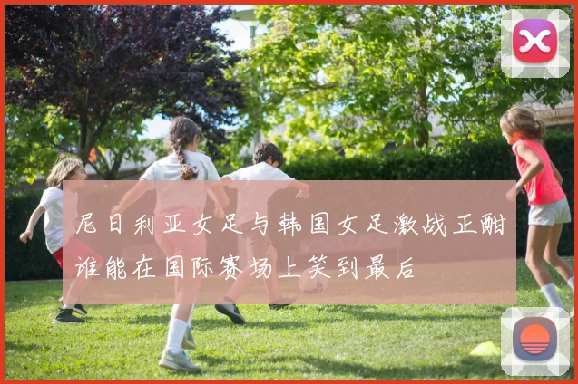 尼日利亚女足与韩国女足激战正酣谁能在国际赛场上笑到最后