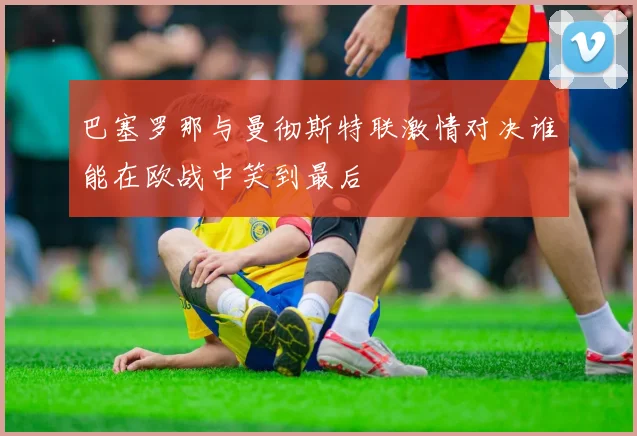 巴塞罗那与曼彻斯特联激情对决谁能在欧战中笑到最后