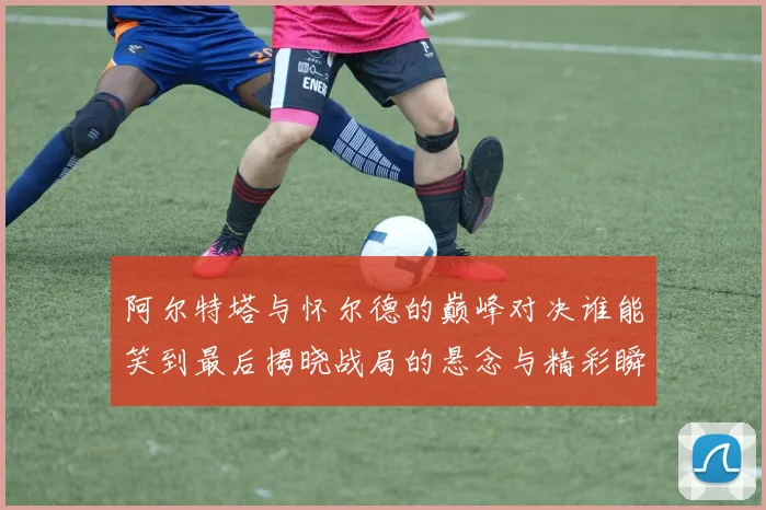 阿尔特塔与怀尔德的巅峰对决谁能笑到最后揭晓战局的悬念与精彩瞬间