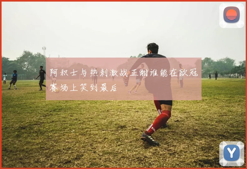 阿积士与热刺激战正酣谁能在欧冠赛场上笑到最后
