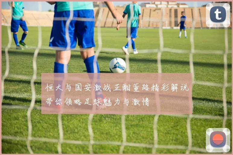 恒大与国安激战正酣董路精彩解说带你领略足球魅力与激情