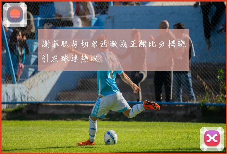 谢菲联与切尔西激战正酣比分揭晓引发球迷热议