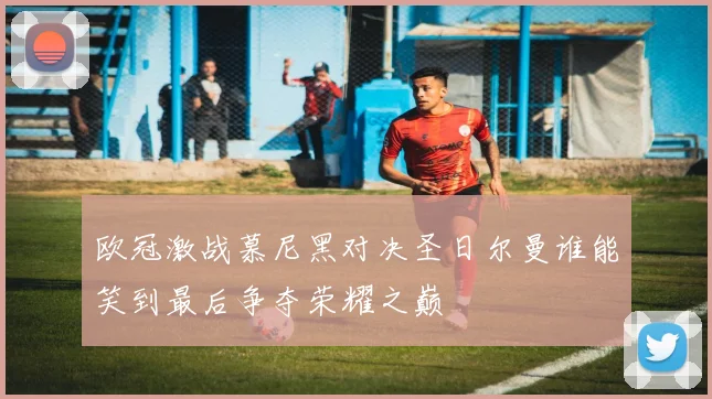 欧冠激战慕尼黑对决圣日尔曼谁能笑到最后争夺荣耀之巅