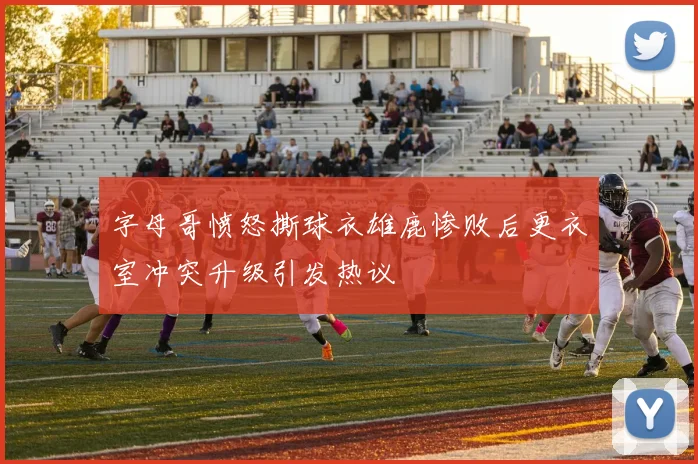 字母哥愤怒撕球衣雄鹿惨败后更衣室冲突升级引发热议