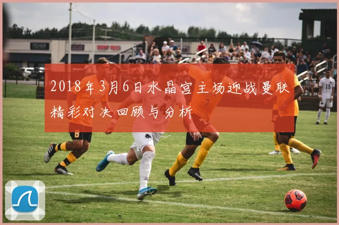 2018年3月6日水晶宫主场迎战曼联精彩对决回顾与分析