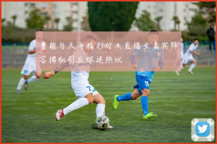 鲁能与天海精彩对决直播女嘉宾阵容揭秘引发球迷热议