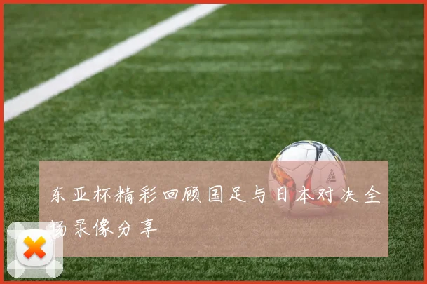 东亚杯精彩回顾国足与日本对决全场录像分享