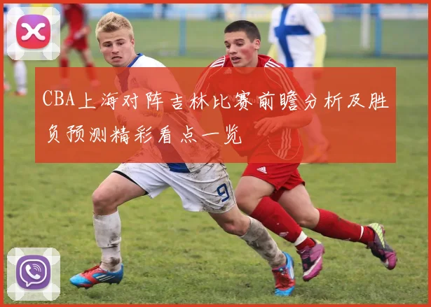 CBA上海对阵吉林比赛前瞻分析及胜负预测精彩看点一览