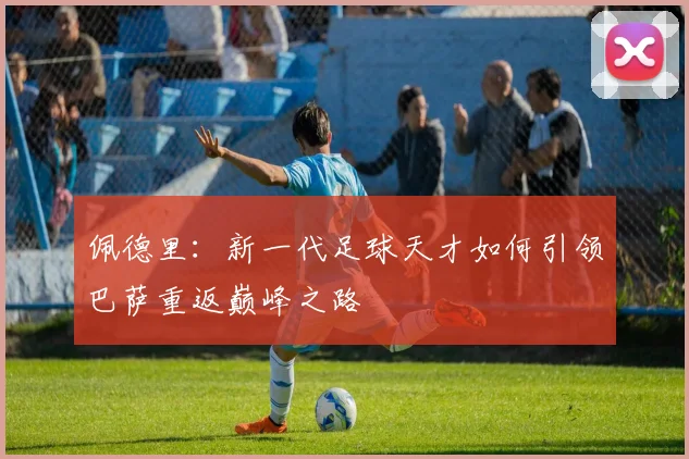 佩德里：新一代足球天才如何引领巴萨重返巅峰之路