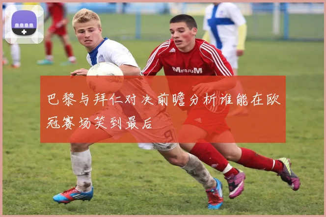 巴黎与拜仁对决前瞻分析谁能在欧冠赛场笑到最后