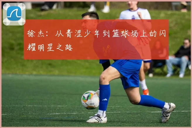 徐杰：从青涩少年到篮球场上的闪耀明星之路