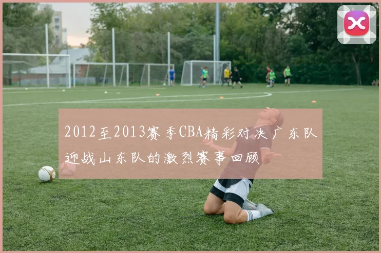 2012至2013赛季CBA精彩对决广东队迎战山东队的激烈赛事回顾