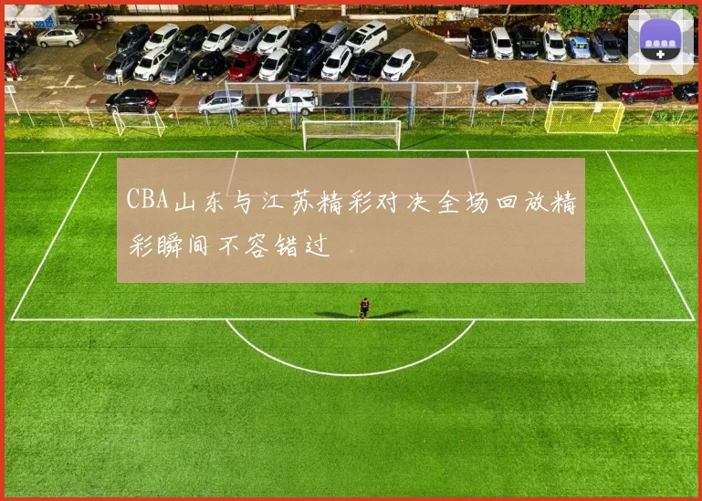 CBA山东与江苏精彩对决全场回放精彩瞬间不容错过