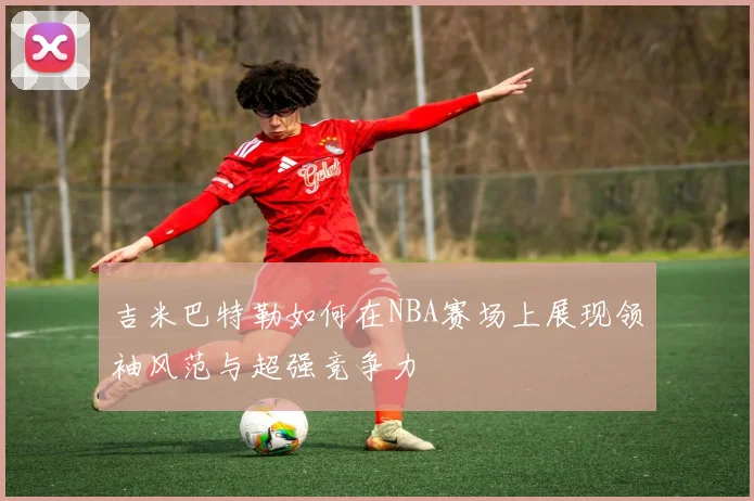 吉米巴特勒如何在NBA赛场上展现领袖风范与超强竞争力