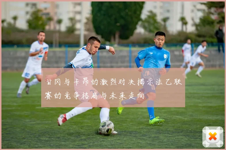 甘冈与卡昂的激烈对决揭示法乙联赛的竞争格局与未来走向
