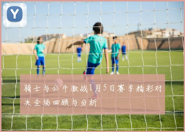 骑士与公牛激战1月5日赛季精彩对决全场回顾与分析