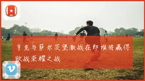 亨克与萨尔茨堡激战在即谁将赢得欧战荣耀之战