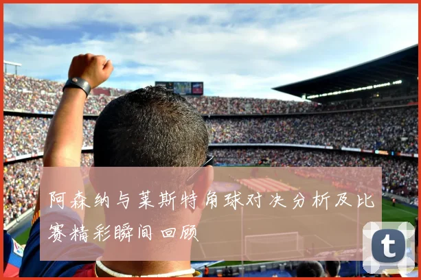 阿森纳与莱斯特角球对决分析及比赛精彩瞬间回顾