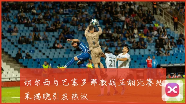 切尔西与巴塞罗那激战正酣比赛结果揭晓引发热议