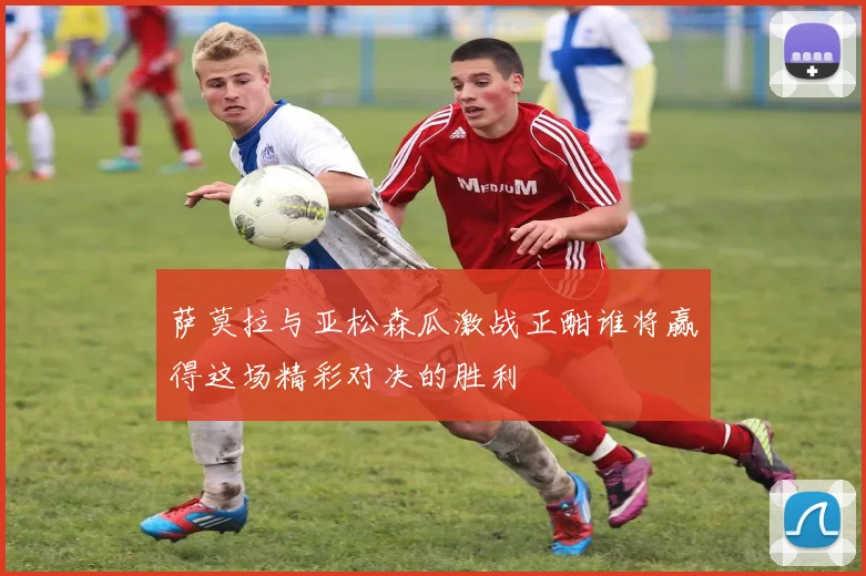 萨莫拉与亚松森瓜激战正酣谁将赢得这场精彩对决的胜利