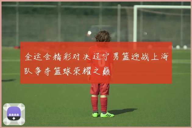 全运会精彩对决辽宁男篮迎战上海队争夺篮球荣耀之巅