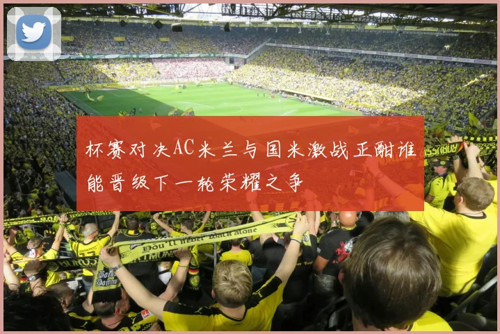 杯赛对决AC米兰与国米激战正酣谁能晋级下一轮荣耀之争