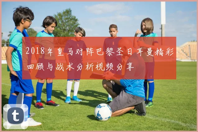 2018年皇马对阵巴黎圣日耳曼精彩回顾与战术分析视频分享