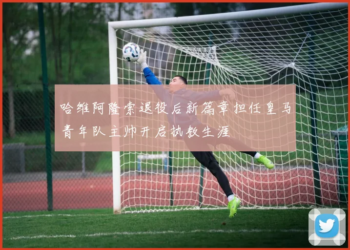 哈维阿隆索退役后新篇章担任皇马青年队主帅开启执教生涯