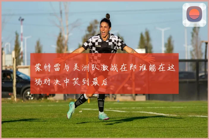 蒙特雷与美洲队激战在即谁能在这场对决中笑到最后