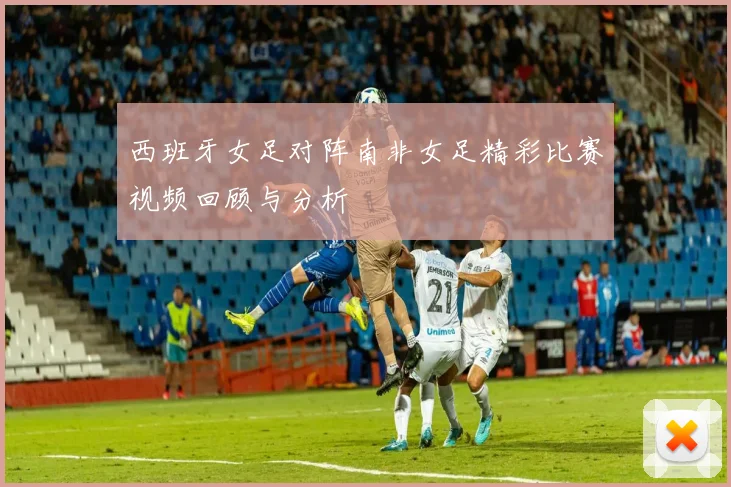 西班牙女足对阵南非女足精彩比赛视频回顾与分析