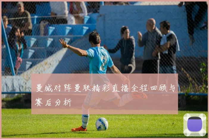 曼城对阵曼联精彩直播全程回顾与赛后分析