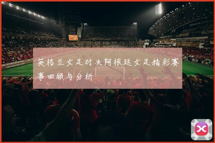 英格兰女足对决阿根廷女足精彩赛事回顾与分析