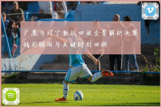 广厦与辽宁激战回放全景解析决赛精彩瞬间与关键时刻回顾