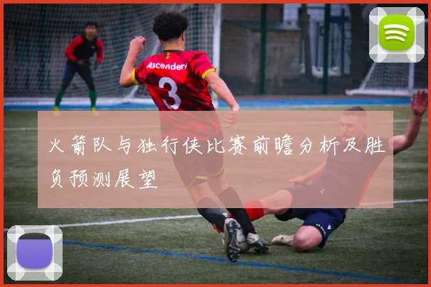 火箭队与独行侠比赛前瞻分析及胜负预测展望